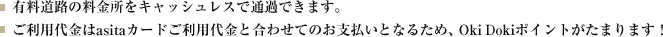 有料道路の料金所をスムーズにキャッシュレスで通行可能にします。ご利用代金はasitaカードご利用代金とあわせてご請求となるため、OkiDokiポイントがたまります！